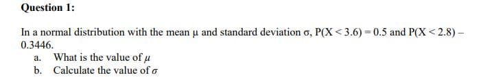 Question 1:
In a normal distribution with the mean u and standard deviation o, P(X < 3.6) = 0.5 and P(X < 2.8) –
0.3446.
a. What is the value of u
b. Calculate the value of o
