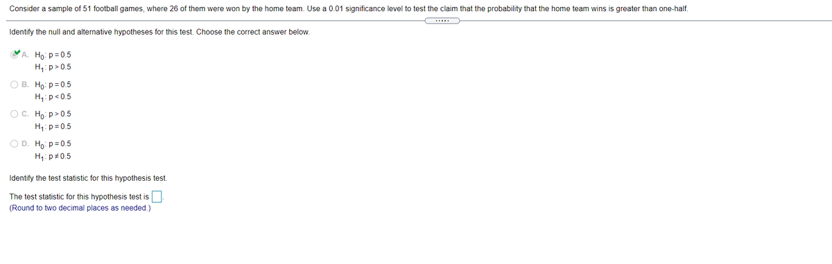 Consider a sample of 51 football games, where 26 of them were won by the home team. Use a 0.01 significance level to test the claim that the probability that the home team wins is greater than one-half.
Identify the null and alternative hypotheses for this test. Choose the correct answer below.
A. Ho: p= 0.5
H,: p> 0.5
О В. Но: р30.5
H1:p<0.5
ОС. Но р> 0.5
H1: p= 0.5
O D. Ho: p= 0.5
H1: p+0.5
Identify the test statistic for this hypothesis test.
The test statistic for this hypothesis test is
(Round to two decimal places as needed.)
