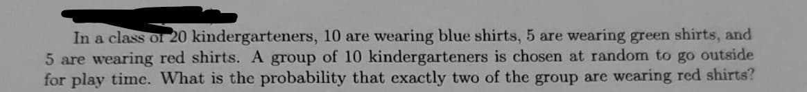 In a class of 20 kindergarteners, 10 are wearing blue shirts, 5 are wearing green shirts, and
5 are wearing red shirts. A group of 10 kindergarteners is chosen at random to go outside
for play time. What is the probability that exactly two of the group are wearing red shirts?
