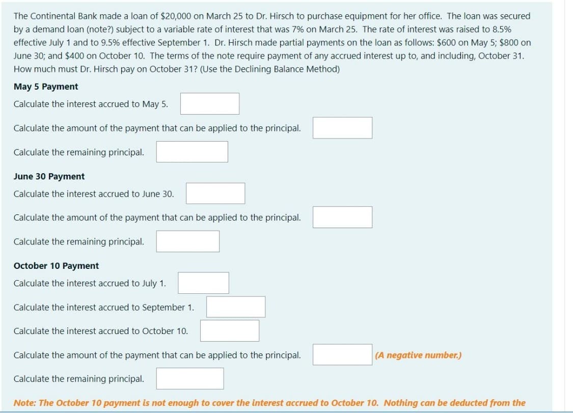 The Continental Bank made a loan of $20,000 on March 25 to Dr. Hirsch to purchase equipment for her office. The loan was secured
by a demand loan (note?) subject to a variable rate of interest that was 7% on March 25. The rate of interest was raised to 8.5%
effective July 1 and to 9.5% effective September 1. Dr. Hirsch made partial payments on the loan as follows: $600 on May 5; $800 on
June 30; and $400 on October 10. The terms of the note require payment of any accrued interest up to, and including, October 31.
How much must Dr. Hirsch pay on October 31? (Use the Declining Balance Method)
May 5 Payment
Calculate the interest accrued to May 5.
Calculate the amount of the payment that can be applied to the principal.
Calculate the remaining principal.
June 30 Payment
Calculate the interest accrued to June 30.
Calculate the amount of the payment that can be applied to the principal.
Calculate the remaining principal.
October 10 Payment
Calculate the interest accrued to July 1.
Calculate the interest accrued to September 1.
Calculate the interest accrued to October 10.
Calculate the amount of the payment that can be applied to the principal.
(A negative number.)
Calculate the remaining principal.
Note: The October 10 payment is not enough to cover the interest accrued to October 10. Nothing can be deducted from the
