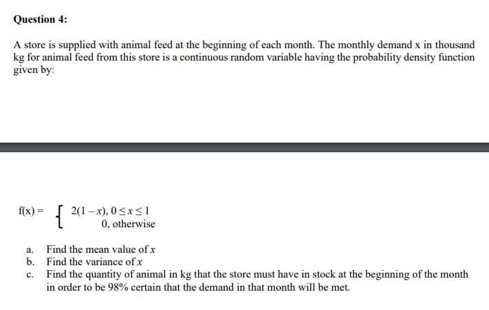 Question 4:
A store is supplied with animal feed at the beginning of each month. The monthly demand x in thousand
kg for animal feed from this store is a continuous random variable having the probability density function
given by:
{
2(1 – x), 0<x<1
0, otherwise
f(x) =
a.
Find the mean value of x
b. Find the variance of x
Find the quantity of animal in kg that the store must have in stock at the beginning of the month
с.
in order to be 98% certain that the demand in that month will be met.
