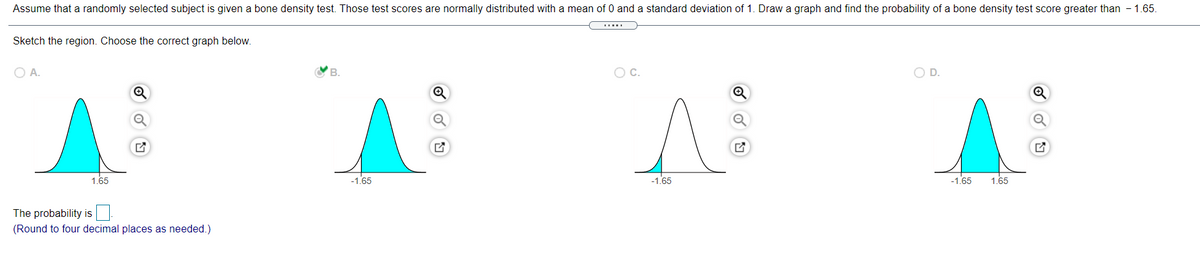 Assume that a randomly selected subject is given a bone density test. Those test scores are normally distributed with a mean of 0 and a standard deviation of 1. Draw a graph and find the probability of a bone density test score greater than - 1.65.
Sketch the region. Choose the correct graph below.
O A.
B.
OC.
O D.
1.65
-1.65
-1.65
-1.65
1.65
The probability is
(Round to four decimal places as needed.)
