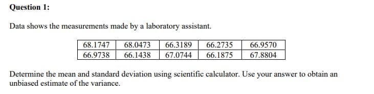 Question 1:
Data shows the measurements made by a laboratory assistant.
66.2735
68.1747
66.9738
68.0473
66.3189
66.9570
66.1438
67.0744
66.1875
67.8804
Determine the mean and standard deviation using scientific calculator. Use your answer to obtain an
unbiased estimate of the variance.
