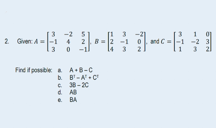 [1 3
-670-1-61
4 2 B2
4 3
2
3 -2 5
2. Given: A-1
3
Find if possible: a. A+B-C
b.
BT-AT+CT
3B-2C
AB
BA
C.
c.
d.
e.
3
and C=-1
-1 -2 3
3
2]