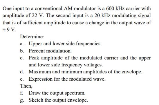 One input to a conventional AM modulator is a 600 kHz carrier with
amplitude of 22 V. The second input is a 20 kHz modulating signal
that is of sufficient amplitude to cause a change in the output wave of
+9 V.
Determine:
a. Upper and lower side frequencies.
b. Percent modulation.
c. Peak amplitude of the modulated carrier and the upper
and lower side frequency voltages.
d. Maximum and minimum amplitudes of the envelope.
e. Expression for the modulated wave.
Then,
f. Draw the output spectrum.
g. Sketch the output envelope.
