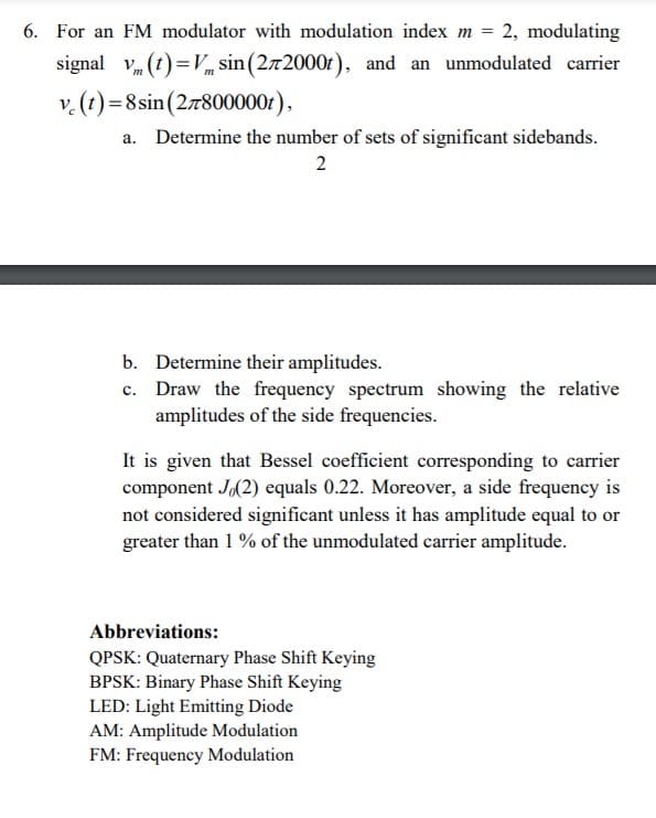 6. For an FM modulator with modulation index m = 2, modulating
signal v, (t) = Vm sin (2x2000t), and an unmodulated carrier
v.(t)=8 sin(27800000r),
a. Determine the number of sets of significant sidebands.
2
b. Determine their amplitudes.
c. Draw the frequency spectrum showing the relative
amplitudes of the side frequencies.
It is given that Bessel coefficient corresponding to carrier
component J(2) equals 0.22. Moreover, a side frequency is
not considered significant unless it has amplitude equal to or
greater than 1 % of the unmodulated carrier amplitude.
Abbreviations:
QPSK: Quaternary Phase Shift Keying
BPSK: Binary Phase Shift Keying
LED: Light Emitting Diode
AM: Amplitude Modulation
FM: Frequency Modulation
