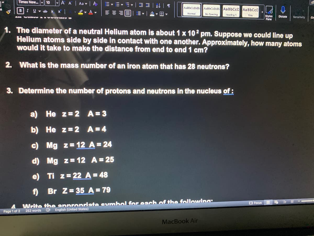 Times New. 10
-A A Aa | A
m。M.一MH 一 24| T
明叫山国一=。一险<田。
AaBbCcDdE AaBbCcDdE AaBbCcD AaBbCcD.
B
IUv ab X X
2- A v
Normal
No Spacing
Heading 1
Styles
Pane
Title
Dictate
Sensitivity
Cr
1. The diameter of a neutral Helium atom is about 1 x 102 pm. Suppose we could line up
Helium atoms side by side in contact with one another. Approximately, how many atoms
would it take to make the distance from end to end 1 cm?
2. What is the mass number of an iron atom that has 28 neutrons?
3. Determine the number of protons and neutrons in the nucleus of :
a) He z=2 A=3
b) He z=2 A=4
c) Mg z= 12 A= 24
d) Mg z=12 A=25
e) Ti z= 22 A=48
f)
Br Z= 35 A = 79
Write the annronriate evmbol for each of the followwing:
252 words
O Focus
English (United States)
Page 1 of 2
MacBook Air
