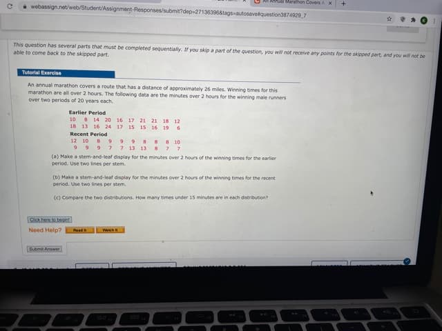 Annual Maration Covers A X
webassign.net/web/Student/Assignment-Responses/submit?dep-271363968tags-autosavetquestion3874929 7
This question has several parts that must be completed seguentially. If you skip a part of the question, you will not receive any points for the skipped part, and you will not be
able to come back to the skipped part.
Tutorial Exercise
An annual marathon covers a route that has a distance of approximately 26 miles. Winning times for this
marathon are all over 2 hours. The following data are the minutes over 2 hours for the winning male runners
over two periods of 20 years each.
Earlier Period
10 8 14 20 16 17 21 21 18 12
18 13 16 24 17 15 15 16 19 6
Recent Period
12 10 8
88 10
87 7
(a) Make a stem-and-leaf display for the minutes over 2 hours of the winning times for the earlier
99 9 8
9 9 9 7 7 13 13
period. Use two lines per stem.
(b) Make a stem-and-leaf display for the minutes over 2 hours of the winning times for the recent
period. Use two lines per stem.
(c) Compare the two distributions. How many times under 15 minutes are in each distribution?
Click here to bgin!
Need Help?
Read
Wah
Submit Answer
