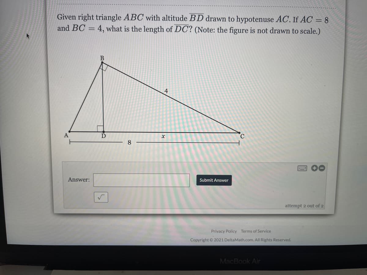 Given right triangle ABC with altitude BD drawn to hypotenuse AC. If AC = 8
and BC = 4, what is the length of DC? (Note: the figure is not drawn to scale.)
B
A
D
C.
8
Answer:
Submit Answer
attempt 2 out of 2
Privacy Policy Terms of Service
Copyright © 2021 DeltaMath.com. All Rights Reserved.
MacBook Air
