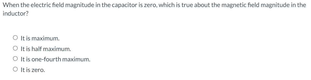 When the electric field magnitude in the capacitor is zero, which is true about the magnetic field magnitude in the
inductor?
O It is maximum.
O It is half maximum.
O It is one-fourth maximum.
O It is zero.