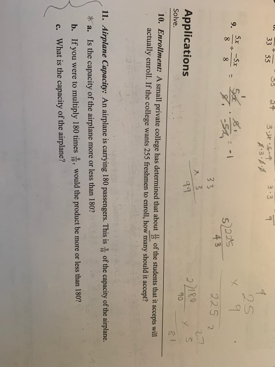 ## Applications

### 10. Enrollment
A small private college has determined that about \(\frac{1}{5}\) of the students that it accepts will actually enroll. If the college wants 255 freshmen to enroll, how many should it accept?

### 11. Airplane Capacity
An airplane is carrying 180 passengers. This is \(\frac{9}{10}\) of the capacity of the airplane.
- **a.** Is the capacity of the airplane more or less than 180?
- **b.** If you were to multiply 180 times \(\frac{10}{9}\), would the product be more or less than 180?
- **c.** What is the capacity of the airplane?


### Explanation of Graphs and Diagrams

In this image, there are no explicit graphs or diagrams, but there are hand-written calculations and numerical operations. These operations appear to be solving problems related to the exercises mentioned.

- For problem 10:
  - The number of accepted students needed to achieve 255 enrolled students, where only \(\frac{1}{5}\) students enroll, can be calculated with the formula: 
    \[
    \text{Accepted students} = 255 \times 5 = 1275 
    \]

- For problem 11:
  - The calculations are exploring whether the airplane's capacity is more or less than 180 when given \(\frac{9}{10}\) of its capacity equals 180. The formula provided to check this is:
    \[
    \text{Capacity} = 180 \times \frac{10}{9} = 200 
    \]