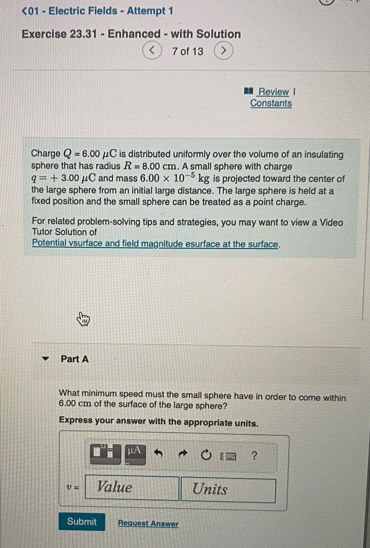 <01 - Electric Fields - Attempt 1
Exercise 23.31 - Enhanced - with Solution
7 of 13
>
=
Charge Q 6.00 μC is distributed uniformly over the volume of an insulating
sphere that has radius R = 8.00 cm. A small sphere with charge
q=+3.00 µC and mass 6.00 x 105 kg is projected toward the center of
the large sphere from an initial large distance. The large sphere is held at a
fixed position and the small sphere can be treated as a point charge.
8
For related problem-solving tips and strategies, you may want to view a Video
Tutor Solution of
Potential vsurface and field magnitude esurface at the surface.
Part A
<
V=
What minimum speed must the small sphere have in order to come within
6.00 cm of the surface of the large sphere?
Express your answer with the appropriate units.
TH μА
Value
Submit
Review I
Constants
d
Request Answer
Units
?