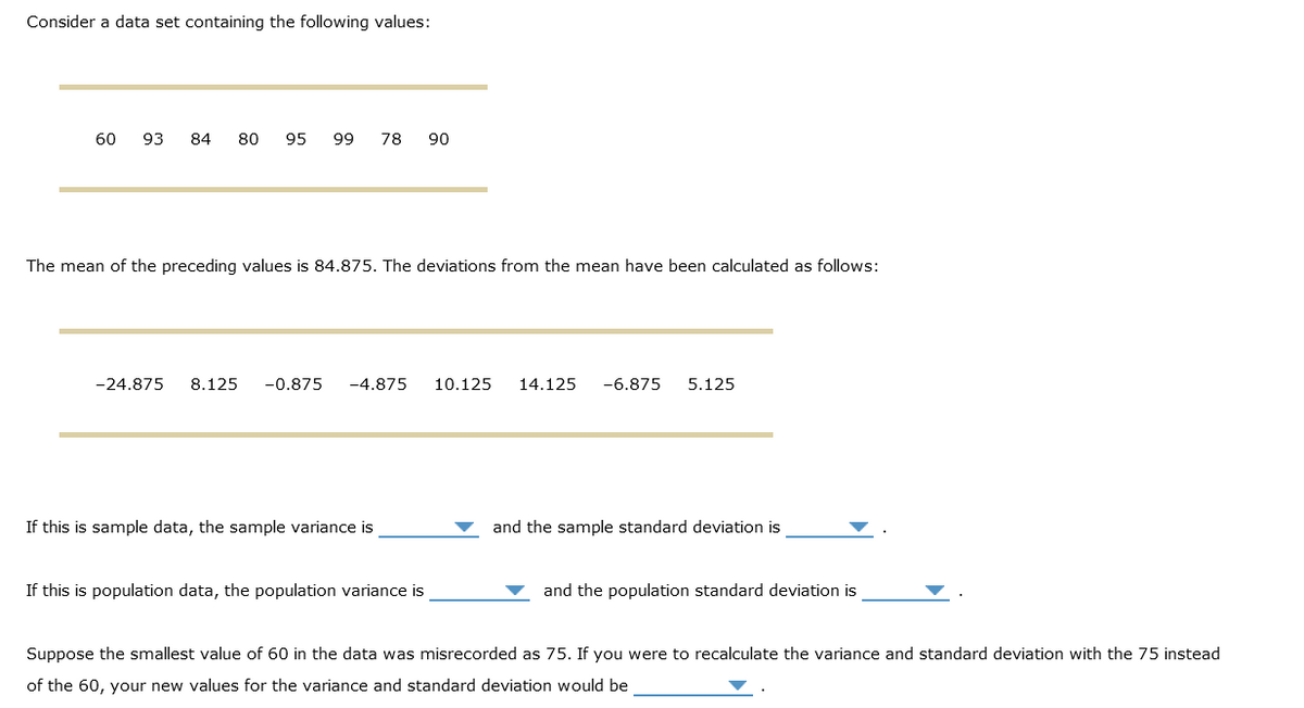 Consider a data set containing the following values:
60 93 84 80 95 99 78 90
The mean of the preceding values is 84.875. The deviations from the mean have been calculated as follows:
-24.875 8.125 -0.875 -4.875
If this is sample data, the sample variance is
If this is population data, the population variance is
10.125 14.125 -6.875 5.125
and the sample standard deviation is
and the population standard deviation is
Suppose the smallest value of 60 in the data was misrecorded as 75. If you were to recalculate the variance and standard deviation with the 75 instead
of the 60, your new values for the variance and standard deviation would be