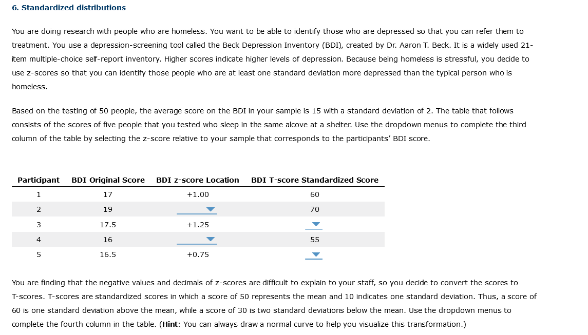 6. Standardized distributions
You are doing research with people who are homeless. You want to be able to identify those who are depressed so that you can refer them to
treatment. You use a depression-screening tool called the Beck Depression Inventory (BDI), created by Dr. Aaron T. Beck. It is a widely used 21-
item multiple-choice self-report inventory. Higher scores indicate higher levels of depression. Because being homeless is stressful, you decide to
use z-scores so that you can identify those people who are at least one standard deviation more depressed than the typical person who is
homeless.
Based on the testing of 50 people, the average score on the BDI in your sample is 15 with a standard deviation of 2. The table that follows
consists of the scores of five people that you tested who sleep in the same alcove at a shelter. Use the dropdown menus to complete the third
column of the table by selecting the z-score relative to your sample that corresponds to the participants' BDI score.
Participant BDI Original Score BDI z-score Location
1
17
19
2
3
4
5
17.5
16
16.5
+1.00
+1.25
BDI T-score Standardized Score
60
70
I
55
+0.75
You are finding that the negative values and decimals of z-scores are difficult to explain to your staff, so you decide to convert the scores to
T-scores. T-scores are standardized scores in which a score of 50 represents the mean and 10 indicates one standard deviation. Thus, a score of
60 is one standard deviation above the mean, while a score of 30 is two standard deviations below the mean. Use the dropdown menus to
complete the fourth column in the table. (Hint: You can always draw a normal curve to help you visualize this transformation.)