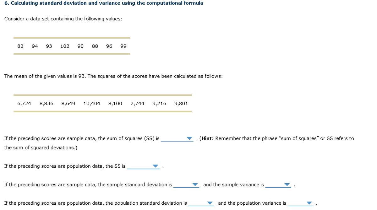 6. Calculating standard deviation and variance using the computational formula
Consider a data set containing the following values:
82 94 93 102 90 88 96 99
The mean of the given values is 93. The squares of the scores have been calculated as follows:
6,724 8,836 8,649 10,404 8,100 7,744 9,216 9,801
If the preceding scores are sample data, the sum of squares (SS) is
the sum of squared deviations.)
If the preceding scores are population data, the SS is
If the preceding scores are sample data, the sample standard deviation is
If the preceding scores are population data, the population standard deviation is
(Hint: Remember that the phrase "sum of squares" or SS refers to
and the sample variance is
and the population variance is