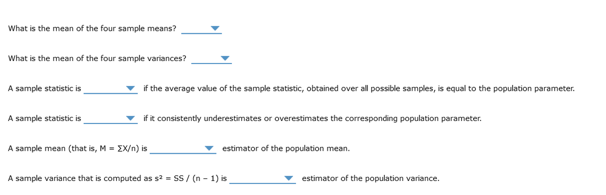 What is the mean of the four sample means?
What is the mean of the four sample variances?
A sample statistic is
A sample statistic is
if the average value of the sample statistic, obtained over all possible samples, is equal to the population parameter.
if it consistently underestimates or overestimates the corresponding population parameter.
A sample mean (that is, M = [X/n) is
estimator of the population mean.
A sample variance that is computed as s² = SS/ (n − 1) is
estimator of the population variance.