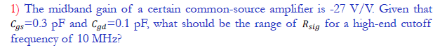 1) The midband gain of a certain common-source amplifier is -27 V/V. Given that
Cgs=0.3 pF and Cga=0.1 pF, what should be the range of Rsig for a high-end cutoff
frequency of 10 MHz?
