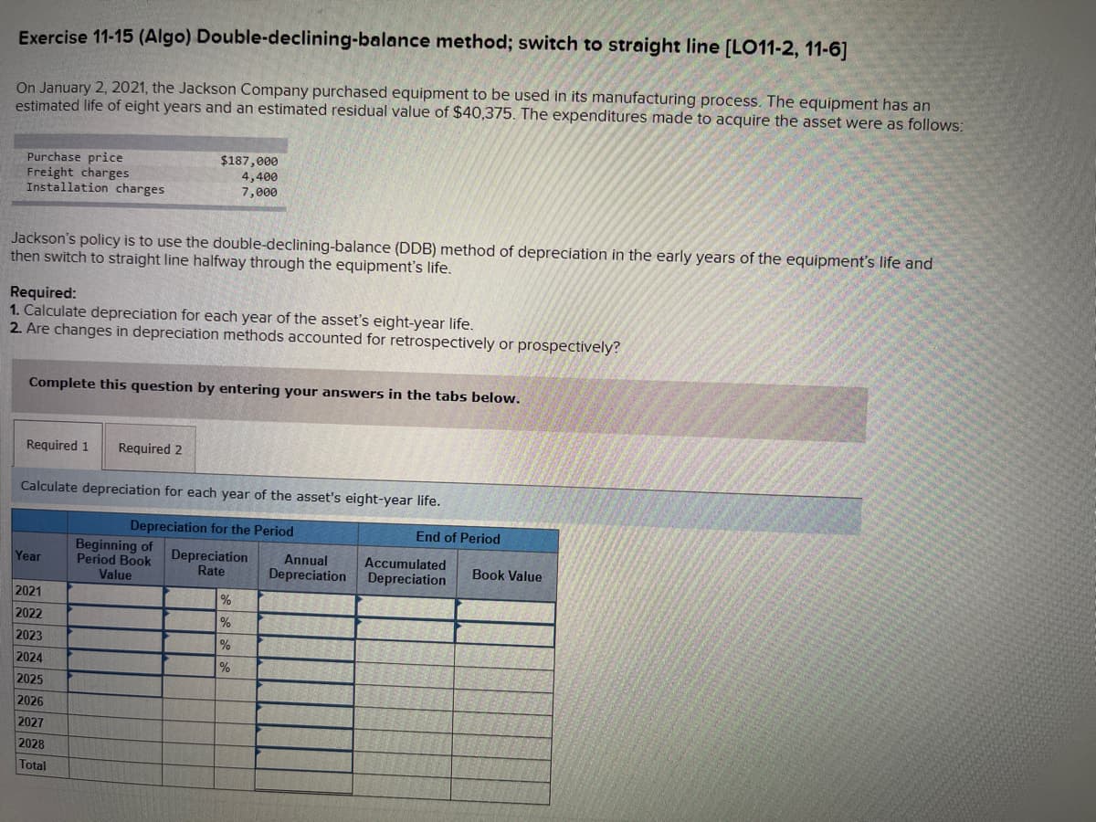 Exercise 11-15 (Algo)
Double-declining-balance method; switch to straight line [LO11-2, 11-6]
On January 2, 2021, the Jackson Company purchased equipment to be used in its manufacturing process. The equipment has an
estimated life of eight years and an estimated residual value of $40,375. The expenditures made to acquire the asset were as follows:
Purchase price
Freight charges
Installation charges
Jackson's policy is to use the double-declining-balance (DDB) method of depreciation in the early years of the equipment's life and
then switch to straight line halfway through the equipment's life.
Required:
1. Calculate depreciation for each year of the asset's eight-year life.
2. Are changes in depreciation methods accounted for retrospectively or prospectively?
Complete this question by entering your answers in the tabs below.
Required 1 Required 2
$187,000
4,400
7,000
Calculate depreciation for each year of the asset's eight-year life.
Depreciation for the Period
Year
2021
2022
2023
2024
2025
2026
2027
2028
Total
Beginning of
Period Book
Value
Depreciation
Rate
%
%
%
%
Annual
Depreciation
End of Period
Accumulated
Depreciation
Book Value