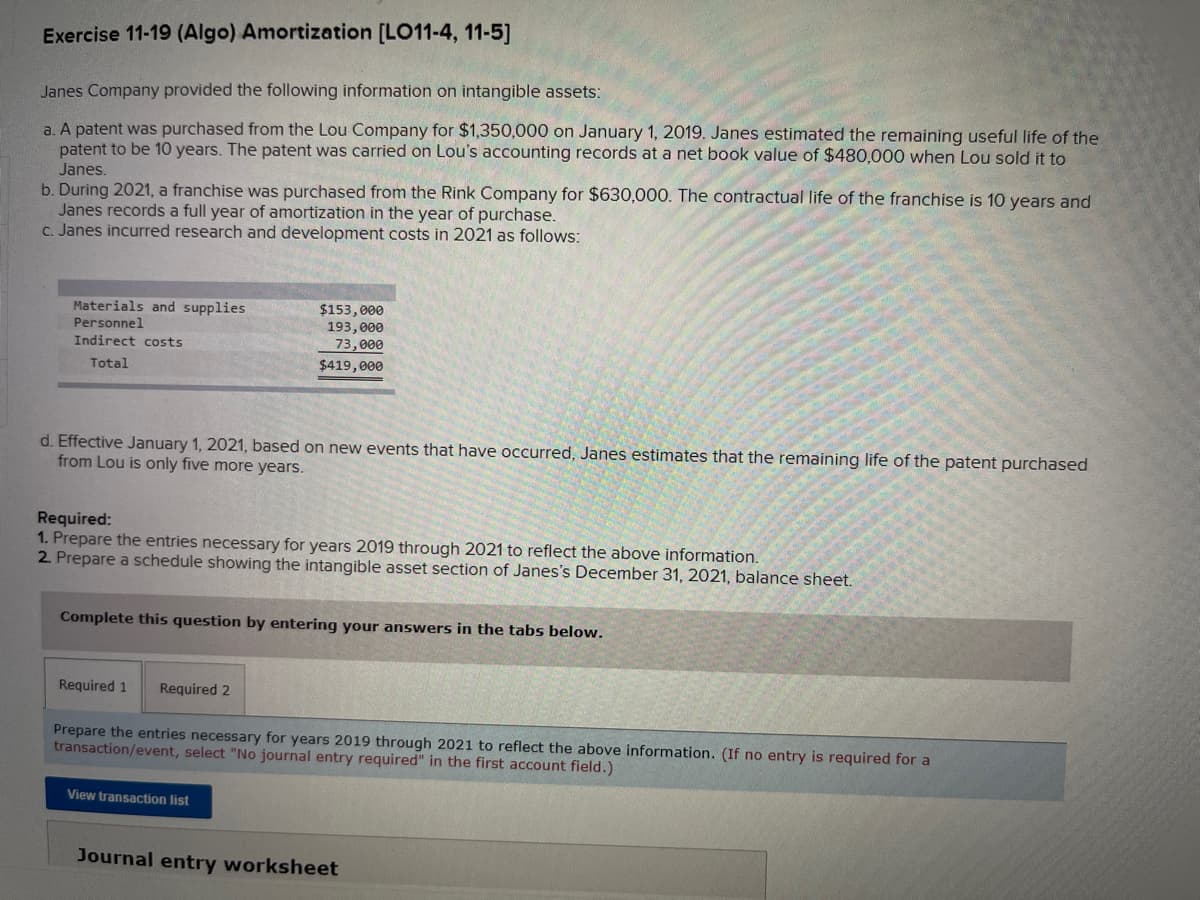 Exercise 11-19 (Algo) Amortization [LO11-4, 11-5]
Janes Company provided the following information on intangible assets:
a. A patent was purchased from the Lou Company for $1,350,000 on January 1, 2019. Janes estimated the remaining useful life of the
patent to be 10 years. The patent was carried on Lou's accounting records at a net book value of $480,000 when Lou sold it to
Janes.
b. During 2021, a franchise was purchased from the Rink Company for $630,000. The contractual life of the franchise is 10 years and
Janes records a full year of amortization in the year of purchase.
c. Janes incurred research and development costs in 2021 as follows:
Materials and supplies.
Personnel
Indirect costs
Total
d. Effective January 1, 2021, based on new events that have occurred, Janes estimates that the remaining life of the patent purchased
from Lou is only five more years.
$153,000
193,000
73,000
$419,000
Required:
1. Prepare the entries necessary for years 2019 through 2021 to reflect the above information.
2. Prepare a schedule showing the intangible asset section of Janes's December 31, 2021, balance sheet.
Complete this question by entering your answers in the tabs below.
Required 1 Required 2
Prepare the entries necessary for years 2019 through 2021 to reflect the above information. (If no entry is required for a
transaction/event, select "No journal entry required" in the first account field.)
View transaction list
Journal entry worksheet