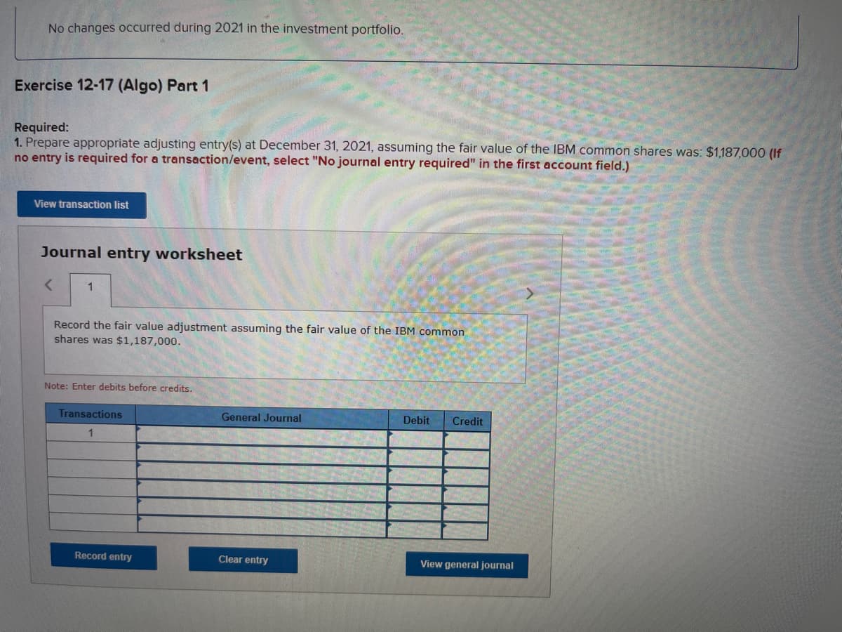 No changes occurred during 2021 in the investment portfolio.
Exercise 12-17 (Algo) Part 1
Required:
1. Prepare appropriate adjusting entry(s) at December 31, 2021, assuming the fair value of the IBM common shares was: $1,187,000 (If
no entry is required for a transaction/event, select "No journal entry required" in the first account field.)
View transaction list
Journal entry worksheet
< 1
Record the fair value adjustment assuming the fair value of the IBM common
shares was $1,187,000.
Note: Enter debits before credits.
Transactions
1
Record entry
General Journal
Clear entry
Debit Credit
View general journal