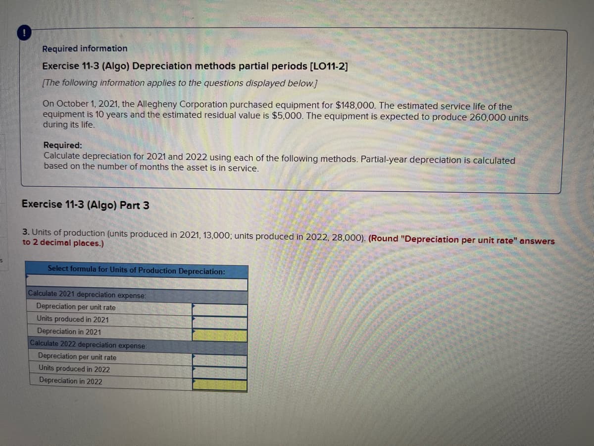 Required information
Exercise 11-3 (Algo) Depreciation methods partial periods [LO11-2]
[The following information applies to the questions displayed below.]
On October 1, 2021, the Allegheny Corporation purchased equipment for $148,000. The estimated service life of the
equipment is 10 years and the estimated residual value is $5,000. The equipment is expected to produce 260,000 units
during its life.
Required:
Calculate depreciation for 2021 and 2022 using each of the following methods. Partial-year depreciation is calculated
based on the number of months the asset is in service.
Exercise 11-3 (Algo) Part 3
3. Units of production (units produced in 2021, 13,000; units produced in 2022, 28,000). (Round "Depreciation per unit rate" answers
to 2 decimal places.)
Select formula for Units of Production Depreciation:
Calculate 2021 depreciation expense:
Depreciation per unit rate
Units produced in 2021
Depreciation in 2021
Calculate 2022 depreciation expense:
Depreciation per unit rate
Units produced in 2022
Depreciation in 2022