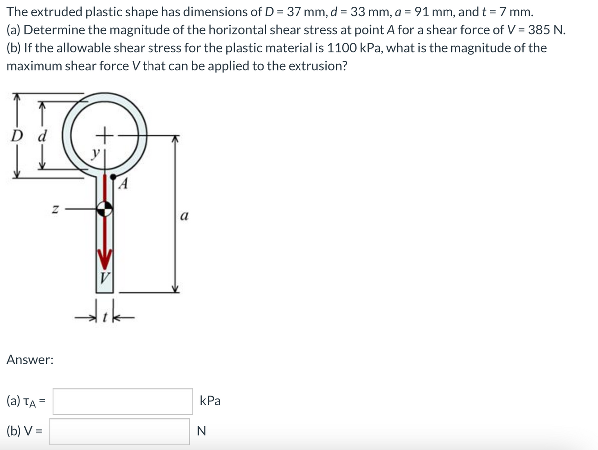 The extruded plastic shape has dimensions of D = 37 mm, d = 33 mm, a = 91 mm, and t = 7 mm.
(a) Determine the magnitude of the horizontal shear stress at point A for a shear force of V = 385 N.
(b) If the allowable shear stress for the plastic material is 1100 kPa, what is the magnitude of the
maximum shear force V that can be applied to the extrusion?
D d
а
V
Answer:
(a) TA =
kPa
%3D
(b) V =
N
