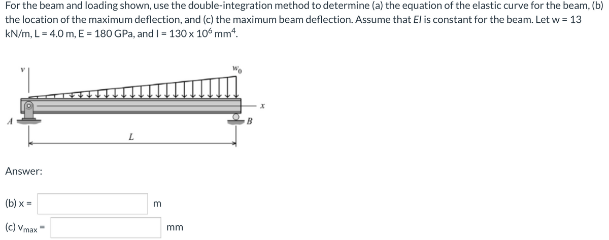 For the beam and loading shown, use the double-integration method to determine (a) the equation of the elastic curve for the beam, (b)
the location of the maximum deflection, and (c) the maximum beam deflection. Assume that El is constant for the beam. Let w =
13
kN/m, L = 4.0 m, E = 180 GPa, and I = 130 x 106 mm“.
B
L
Answer:
(b) х %3
m
(c) Vmax
mm
