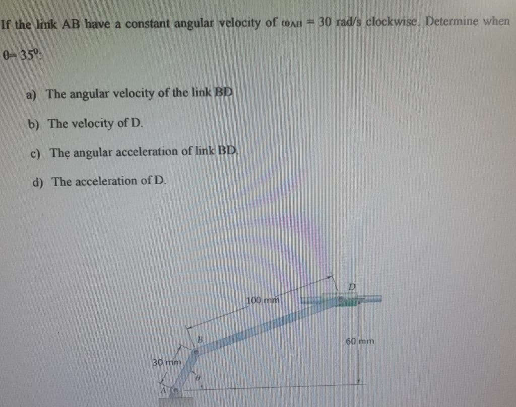 If the link AB have a constant angular velocity of AB = 30 rad/s clockwise. Determine when
0-35⁰
a) The angular velocity of the link BD
b) The velocity of D.
c) The angular acceleration of link BD.
d) The acceleration of D.
30 mm
13
100 mm
7)
60 mm