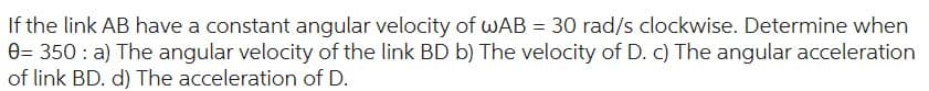 If the link AB have a constant angular velocity of wAB = 30 rad/s clockwise. Determine when
0= 350: a) The angular velocity of the link BD b) The velocity of D. c) The angular acceleration
of link BD. d) The acceleration of D.