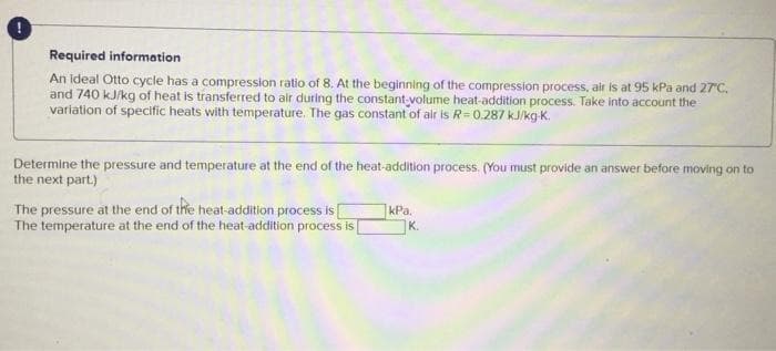 Required information
An ideal Otto cycle has a compression ratio of 8. At the beginning of the compression process, air is at 95 kPa and 27°C.
and 740 kJ/kg of heat is transferred to air during the constant volume heat-addition process. Take into account the
variation of specific heats with temperature. The gas constant of air is R=0.287 kJ/kg-K.
Determine the pressure and temperature at the end of the heat-addition process. (You must provide an answer before moving on to
the next part.)
The pressure at the end of the heat-addition process is [
The temperature at the end of the heat-addition process is [
kPa.
K.