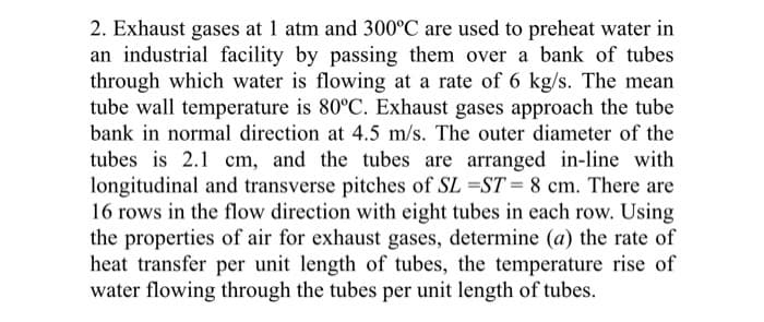 2. Exhaust gases at 1 atm and 300°C are used to preheat water in
an industrial facility by passing them over a bank of tubes
through which water is flowing at a rate of 6 kg/s. The mean
tube wall temperature is 80°C. Exhaust gases approach the tube
bank in normal direction at 4.5 m/s. The outer diameter of the
tubes is 2.1 cm, and the tubes are arranged in-line with
longitudinal and transverse pitches of SL =ST = 8 cm. There are
16 rows in the flow direction with eight tubes in each row. Using
the properties of air for exhaust gases, determine (a) the rate of
heat transfer per unit length of tubes, the temperature rise of
water flowing through the tubes per unit length of tubes.