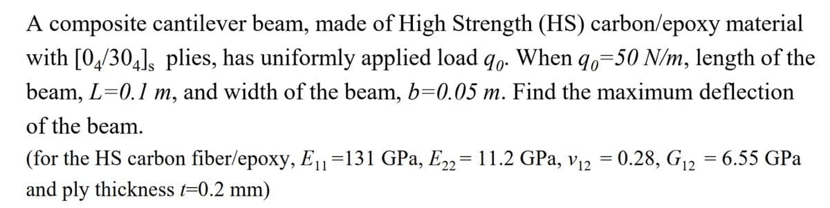 A composite cantilever beam, made of High Strength (HS) carbon/epoxy material
with [04/304], plies, has uniformly applied load qo. When qo=50 N/m, length of the
beam, L=0.1 m, and width of the beam, b=0.05 m. Find the maximum deflection
of the beam.
(for the HS carbon fiber/epoxy, E11 =131 GPa, E22= 11.2 GPa, v₁2 = 0.28, G₁2 = 6.55 GPa
and ply thickness t=0.2 mm)