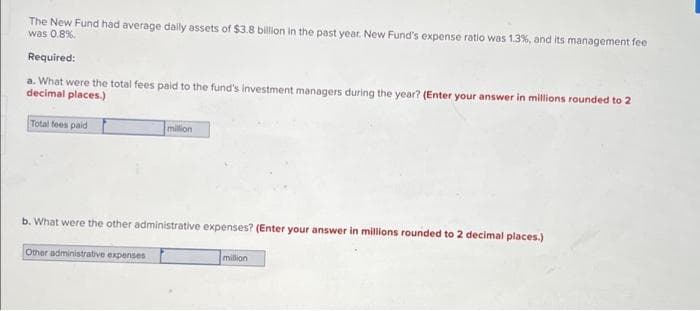 The New Fund had average daily assets of $3.8 billion in the past year. New Fund's expense ratio was 1.3%, and its management fee
was 0.8%.
Required:
a. What were the total fees paid to the fund's investment managers during the year? (Enter your answer in millions rounded to 2
decimal places.)
Total fees paid
million
b. What were the other administrative expenses? (Enter your answer in millions rounded to 2 decimal places.)
Other administrative expenses
million