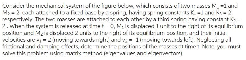 Consider the mechanical system of the figure below, which consists of two masses M₁ =1 and
M₂ = 2, each attached to a fixed base by a spring, having spring constants K1=1 and K3 = 2
respectively. The two masses are attached to each other by a third spring having constant K₂ =
2. When the system is released at time t = 0, M₁ is displaced 1 unit to the right of its equilibrium
position and M₂ is displaced 2 units to the right of its equilibrium position, and their initial
velocities are v₁ = 2 (moving towards right) and v₂ =-1 (moving towards left). Neglecting all
frictional and damping effects, determine the positions of the masses at time t. Note: you must
solve this problem using matrix method (eigenvalues and eigenvectors)