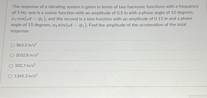 The response of a vibrating system is given in terms of two harmonic functions with a frequency
of 5 Hz, one is a cosine function with an amplitude of 0.5 in with a phase angle of 10 degrees,
* cos(ut - p1), and the second is a sine function with an amplitude of 0.15 in and a phase
angle of 15 degrees, asin(wt - 1). Find the amplitude of the acceleration of the total
response.
863.2 in/s2
2032.8 in/s²
502.7 in/s²
O 1365.3 in/s²