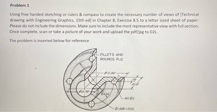 Problem 1
Using free handed sketching or rulers & compass to create the necessary number of views of [Technical
drawing with Engineering Graphics, 15th ed] in Chapter 8, Exercise 8.5 to a letter sized sheet of paper.
Please do not include the dimensions. Make sure to include the most representative view with full section.
Once complete, scan or take a picture of your work and upload the pdf/jpg to D2L.
The problem is inserted below for reference
unter
2.76-
FILLETS AND
ROUNDS R.12
-$5.50
WINS
6424/
.75
212
-4X Ø5
01.498-1.500