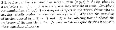 3-1. A free particle is moving in an inertial frame (x, y, z) in the zy -plane on
a trajectory a = d, y = vt where d and u are constants in time. Consider a
v
rectangular frame (x, y, z) rotating with respect to the inertial frame with an
angular velocityw about a common z-axis (22). What are the equations
of motion obeyed by a'(t), y'(t) and z'(t) in the rotating frame? Sketch the
trajectory of the particle in the x'y'-plane and show explicitly that it satisfies
these equations of motion.