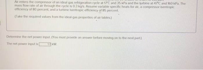 Air enters the compressor of an ideal gas refrigeration cycle at 17°C and 35 kPa and the turbine at 47°C and 160 kPa. The
mass flow rate of air through the cycle is 0.3 kg/s. Assume variable specific heats for air, a compressor isentropic
efficiency of 80 percent, and a turbine isentropic efficiency of 85 percent.
(Take the required values from the ideal-gas properties of air tables.)
Determine the net power input. (You must provide an answer before moving on to the next part.)
The net power input is
1.7 kW.