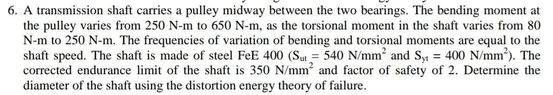 6. A transmission shaft carries a pulley midway between the two bearings. The bending moment at
the pulley varies from 250 N-m to 650 N-m, as the torsional moment in the shaft varies from 80
N-m to 250 N-m. The frequencies of variation of bending and torsional moments are equal to the
shaft speed. The shaft is made of steel FeE 400 (Sut = 540 N/mm² and Syt = 400 N/mm²). The
corrected endurance limit of the shaft is 350 N/mm² and factor of safety of 2. Determine the
diameter of the shaft using the distortion energy theory of failure.