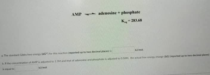 AMP
- adenosine + phosphate
Kn
- 283.68
k/mol
a The standard Gibbs free energy AG" for this reaction (reported up to two decimal places is
bit the concentration of AMP is adjusted to 1.5M and that of adenasine and phosphate is adusted to 0.50M, the actual free enery change (AGreportad up to two decimal places
K/mol.
A egual to
