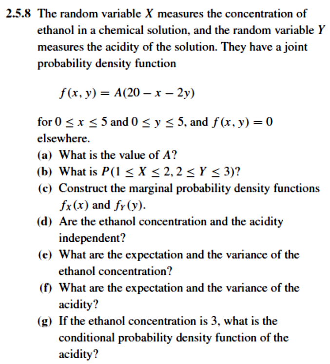 2.5.8 The random variable X measures the concentration of
ethanol in a chemical solution, and the random variable Y
measures the acidity of the solution. They have a joint
probability density function
f(x, y) = A(20 – x – 2y)
for 0 <x < 5 and 0 < y < 5, and f (x, y) = 0
elsewhere.
(a) What is the value of A?
(b) What is P(1 < X < 2, 2 < Y < 3)?
(c) Construct the marginal probability density functions
fx(x) and fr(y).
(d) Are the ethanol concentration and the acidity
independent?
(e) What are the expectation and the variance of the
ethanol concentration?
(f) What are the expectation and the variance of the
acidity?
(g) If the ethanol concentration is 3, what is the
conditional probability density function of the
acidity?
