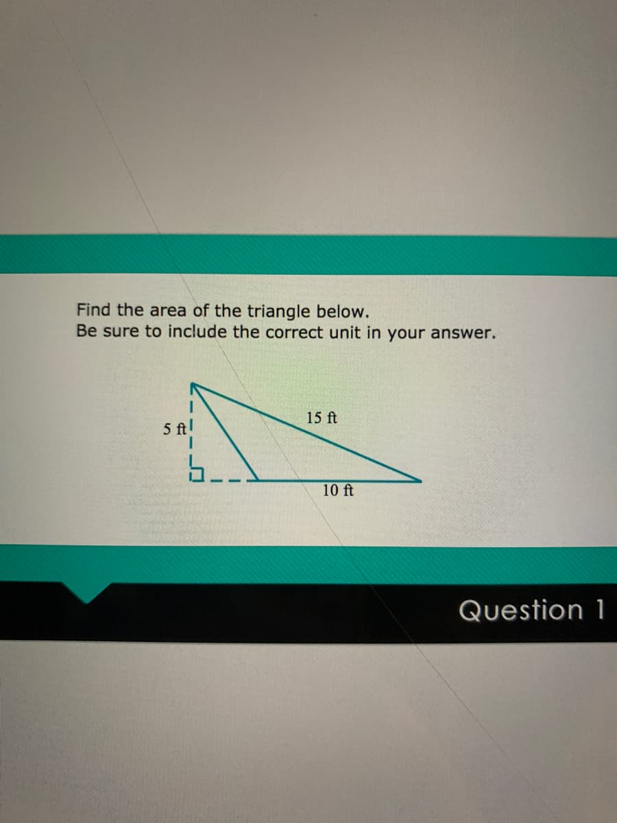 Find the area of the triangle below.
Be sure to include the correct unit in your answer.
15 ft
5 ft!
5.
10 ft
Question 1
