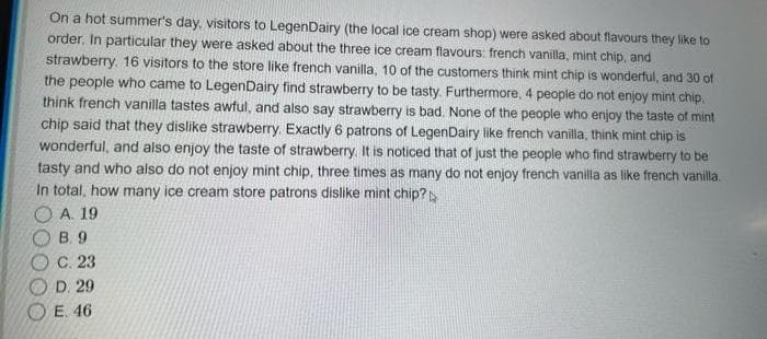 On a hot summer's day, visitors to LegenDairy (the local ice cream shop) were asked about flavours they like to
order, In particular they were asked about the three ice cream flavours: french vanilla, mint chip, and
strawberry. 16 visitors to the store like french vanilla, 10 of the customers think mint chip is wonderful, and 30 of
the people who came to LegenDairy find strawberry to be tasty. Furthermore, 4 people do not enjoy mint chip.
think french vanilla tastes awful, and also say strawberry is bad. None of the people who enjoy the taste of mint
chip said that they dislike strawberry. Exactly 6 patrons of LegenDaliry like french vanilla, think mint chip is
wonderful, and also enjoy the taste of strawberry. It is noticed that of just the people who find strawberry to be
tasty and who also do not enjoy mint chip, three times as many do not enjoy french vanilla as like french vanilla.
In total, how many ice cream store patrons dislike mint chip?
A. 19
В. 9
С. 23
D. 29
E. 46
