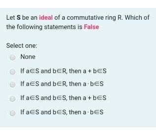 Let S be an ideal of a commutative ring R. Which of
the following statements is False
Select one:
None
If aeS and bER, then a + bes
If aeS and bER, then a bes
If aeS and bes, then a + bes
If aeS and bes, then a- bes
