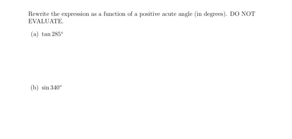 Rewrite the expression as a function of a positive acute angle (in degrees). DO NOT
EVALUATE.
(a) tan 285°
(b) sin 340°
