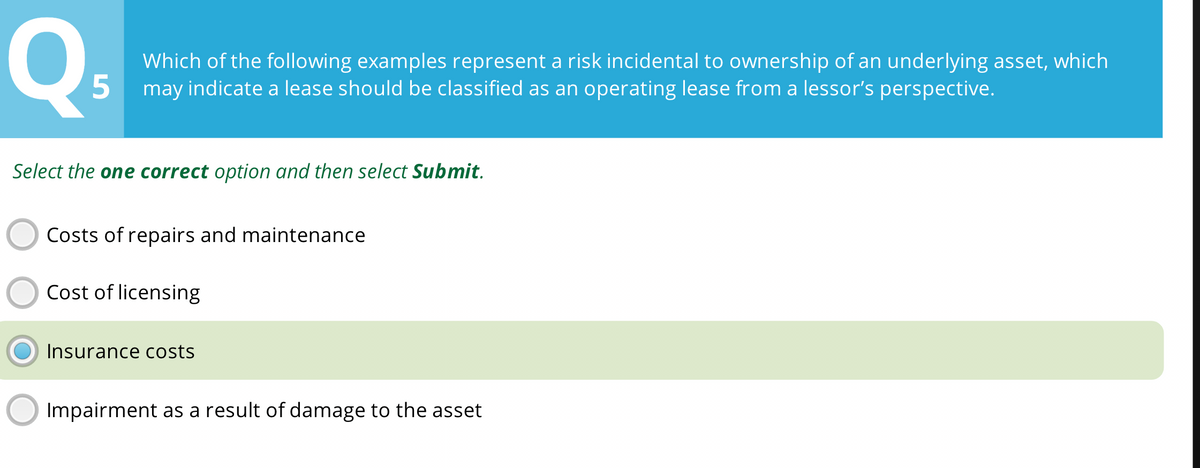 Q
Which of the following examples represent a risk incidental to ownership of an underlying asset, which
5 may indicate a lease should be classified as an operating lease from a lessor's perspective.
Select the one correct option and then select Submit.
Costs of repairs and maintenance
Cost of licensing
Insurance costs
Impairment as a result of damage to the asset