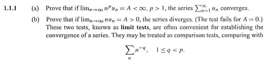 1.1.1
Prove that if lim,0 nPu, =A<o0, p> 1, the series n="n converges.
%3D
A 0, the series diverges. (The test fails for A 0.)
(b) Prove that if lim,0o nun = A
These two tests, known as limit tests, are often convenient for establishing the
convergence of a series. They may be treated as comparison tests, comparing with
En-4. 1<4< p.
