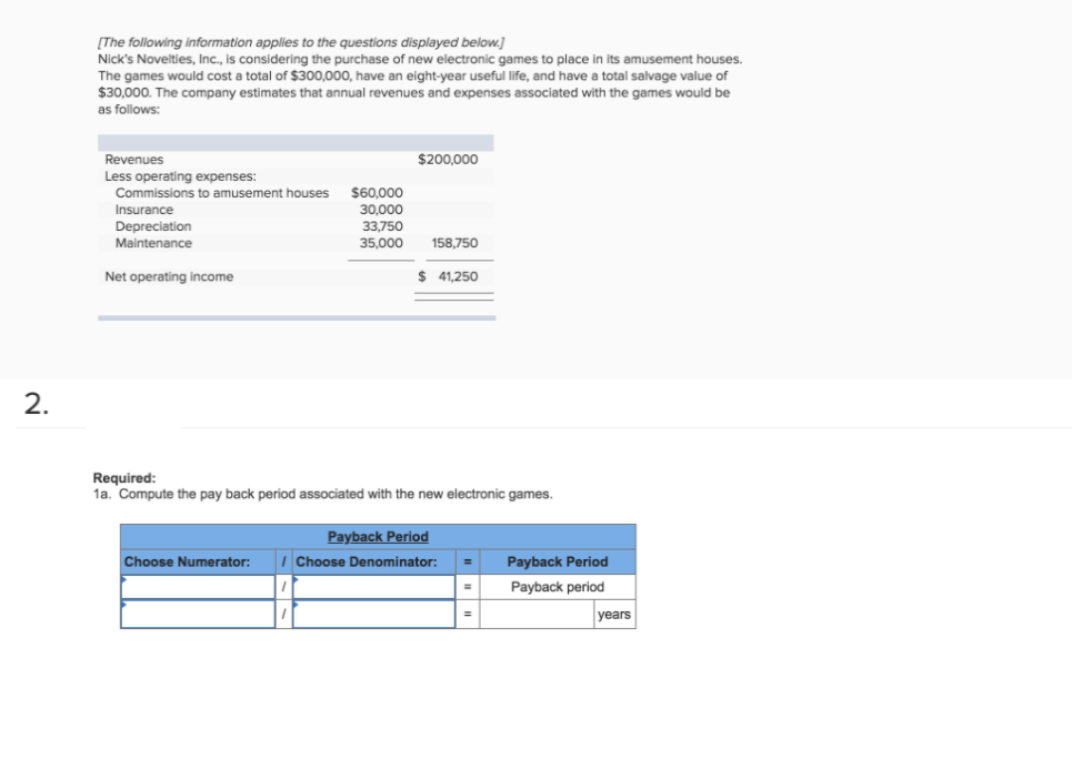 [The following information applies to the questions displayed below.]
Nick's Novelties, Inc., is considering the purchase of new electronic games to place in its amusement houses.
The games would cost a total of $300,000, have an eight-year useful life, and have a total salvage value of
$30,000. The company estimates that annual revenues and expenses associated with the games would be
as follows:
Revenues
$200,000
Less operating expenses:
$60,000
30,000
Commissions to amusement houses
Insurance
Depreciation
33,750
35,000
Maintenance
158,750
Net operating income
$ 41,250
2.
Required:
1a. Compute the pay back period associated with the new electronic games.
Payback Period
Choose Numerator:
Choose Denominator:
%3D
Payback Period
Payback period
%3D
years
