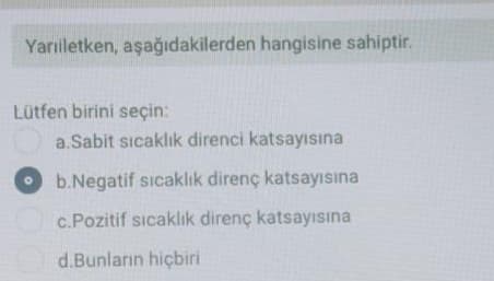 Yarıletken, aşağıdakilerden hangisine sahiptir.
Lütfen birini seçin:
a.Sabit sıcaklık direnci katsayısına
b.Negatif sıcaklık direnç katsayısına
c.Pozitif sıcaklıik direnç katsayısına
d.Bunların hiçbiri
