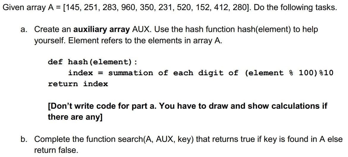 Given array A = [145, 251, 283, 960, 350, 231, 520, 152, 412, 280]. Do the following tasks.
a. Create an auxiliary array AUX. Use the hash function hash(element) to help
yourself. Element refers to the elements in array A.
def hash (element):
index = summation of each digit of (element % 100)%10
return index
[Don't write code for part a. You have to draw and show calculations if
there are any]
b. Complete the function search(A, AUX, key) that returns true if key is found in A else
return false.
